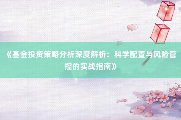 《基金投资策略分析深度解析：科学配置与风险管控的实战指南》
