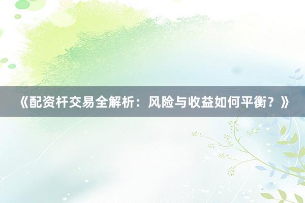 《配资杆交易全解析：风险与收益如何平衡？》
