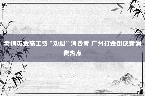 老铺黄金高工费“劝退”消费者 广州打金街成新消费热点