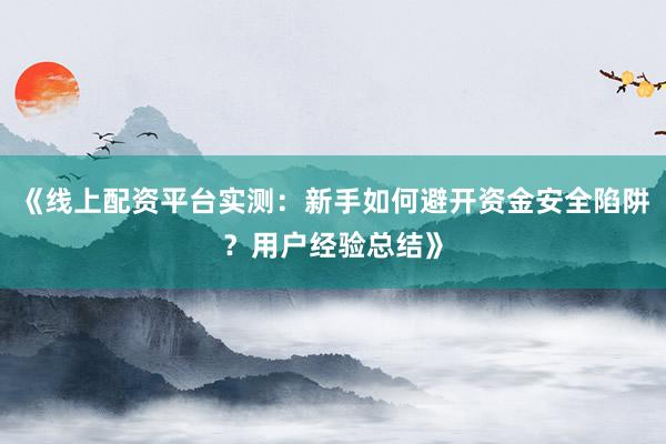 《线上配资平台实测：新手如何避开资金安全陷阱？用户经验总结》