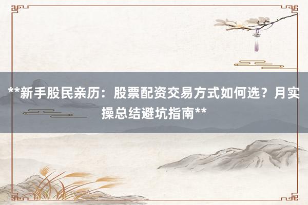 **新手股民亲历：股票配资交易方式如何选？月实操总结避坑指南**