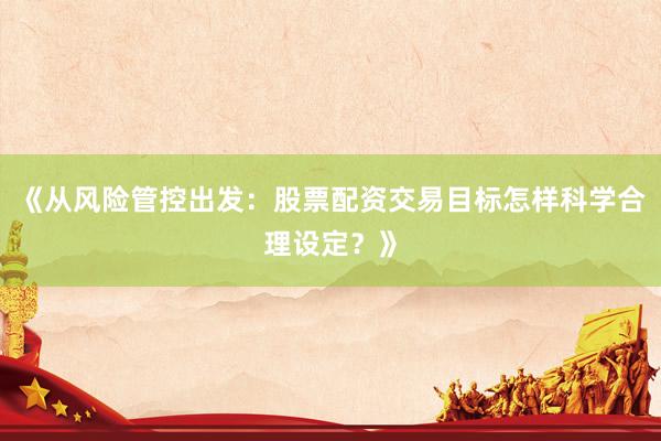 《从风险管控出发:股票配资交易目标怎样科学合理设定?》