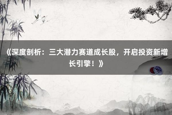 《深度剖析：三大潜力赛道成长股，开启投资新增长引擎！》