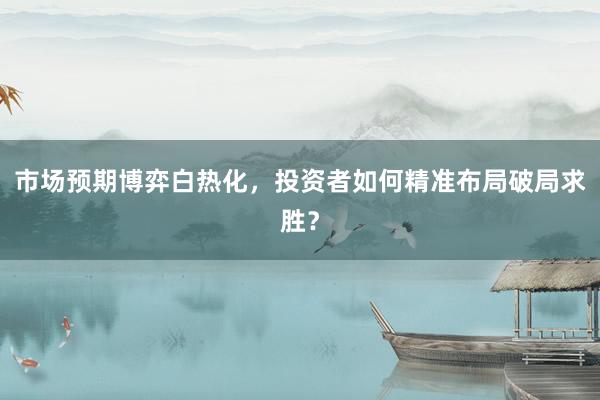 市场预期博弈白热化，投资者如何精准布局破局求胜？