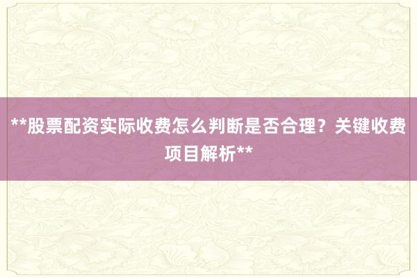 **股票配资实际收费怎么判断是否合理？关键收费项目解析**