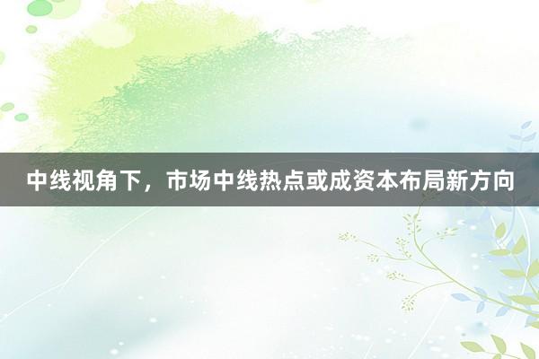 中线视角下,市场中线热点或成资本布局新方向