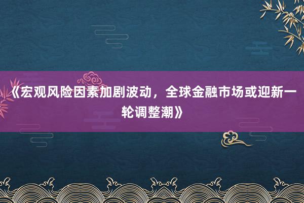 《宏观风险因素加剧波动，全球金融市场或迎新一轮调整潮》