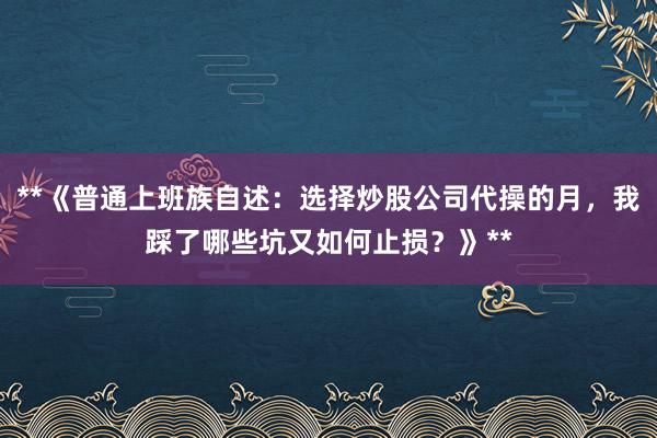 **《普通上班族自述：选择炒股公司代操的月，我踩了哪些坑又如何止损？》**