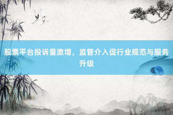 股票平台投诉量激增，监管介入促行业规范与服务升级