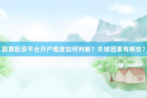 股票配资平台开户难度如何判断？关键因素有哪些？