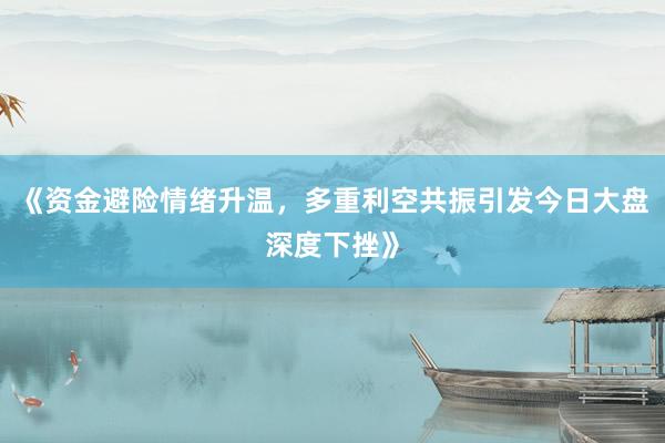 《资金避险情绪升温，多重利空共振引发今日大盘深度下挫》