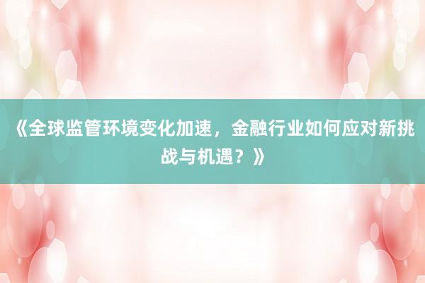 《全球监管环境变化加速，金融行业如何应对新挑战与机遇？》
