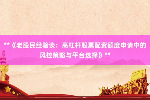 **《老股民经验谈：高杠杆股票配资额度申请中的风控策略与平台选择》**