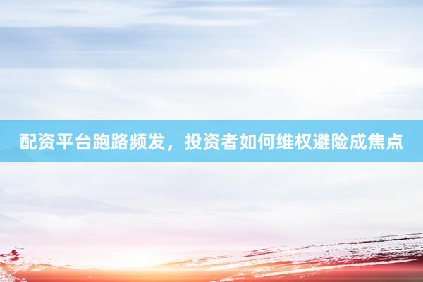 配资平台跑路频发，投资者如何维权避险成焦点