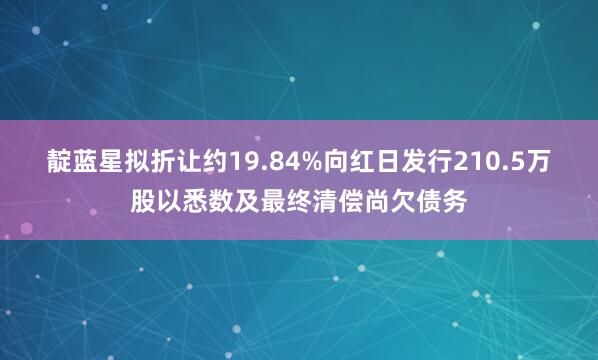 靛蓝星拟折让约19.84%向红日发行210.5万股以悉数及最终清偿尚欠债务