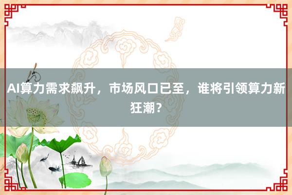 AI算力需求飙升,市场风口已至,谁将引领算力新狂潮?