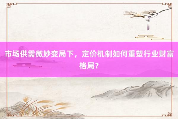 市场供需微妙变局下，定价机制如何重塑行业财富格局？