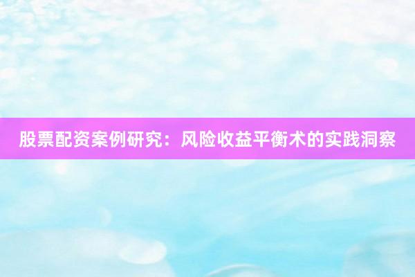 股票配资案例研究：风险收益平衡术的实践洞察