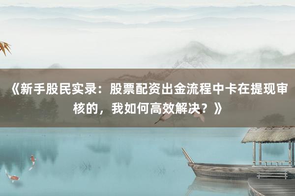 《新手股民实录:股票配资出金流程中卡在提现审核的,我如何高效解决?》