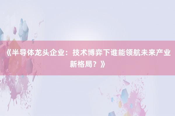 《半导体龙头企业：技术博弈下谁能领航未来产业新格局？》