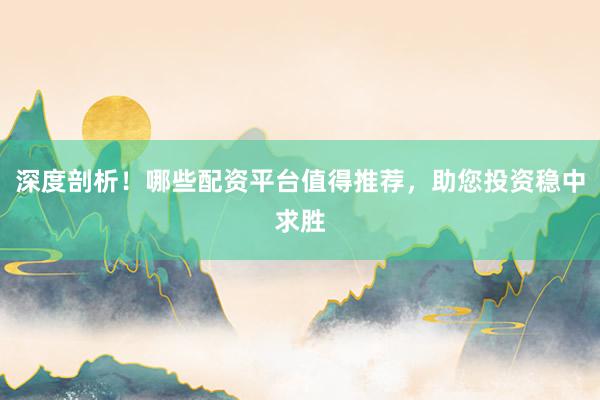 深度剖析！哪些配资平台值得推荐，助您投资稳中求胜