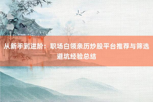 从新手到进阶：职场白领亲历炒股平台推荐与筛选避坑经验总结