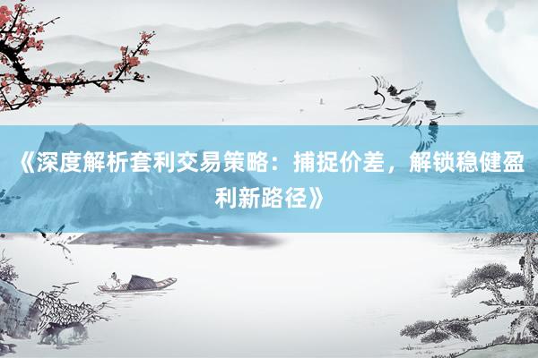 《深度解析套利交易策略：捕捉价差，解锁稳健盈利新路径》
