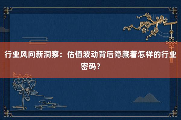 行业风向新洞察：估值波动背后隐藏着怎样的行业密码？