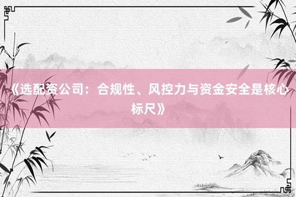 《选配资公司：合规性、风控力与资金安全是核心标尺》