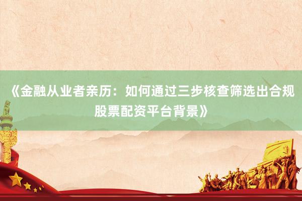 《金融从业者亲历：如何通过三步核查筛选出合规股票配资平台背景》