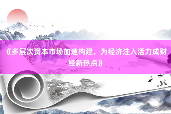 《多层次资本市场加速构建，为经济注入活力成财经新热点》