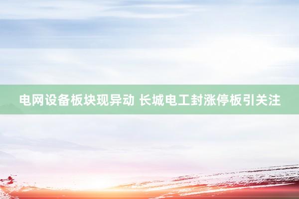 电网设备板块现异动 长城电工封涨停板引关注