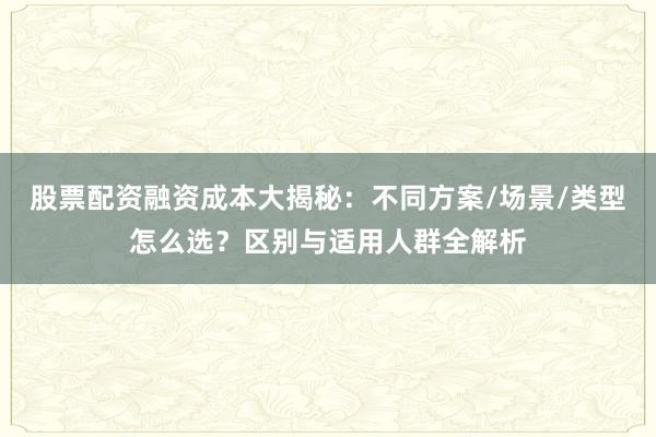 股票配资融资成本大揭秘：不同方案/场景/类型怎么选？区别与适用人群全解析