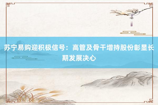 苏宁易购迎积极信号：高管及骨干增持股份彰显长期发展决心