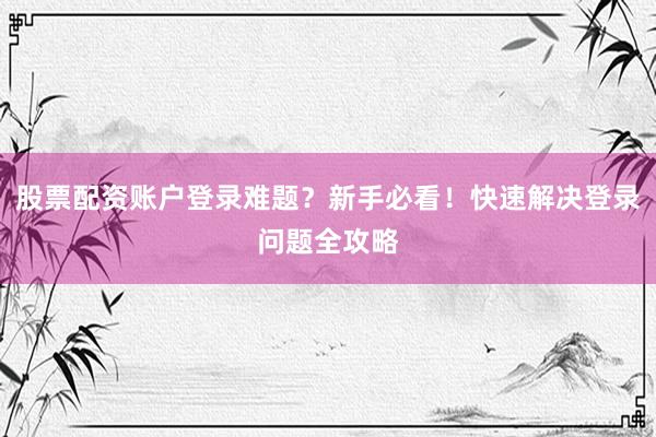 股票配资账户登录难题？新手必看！快速解决登录问题全攻略