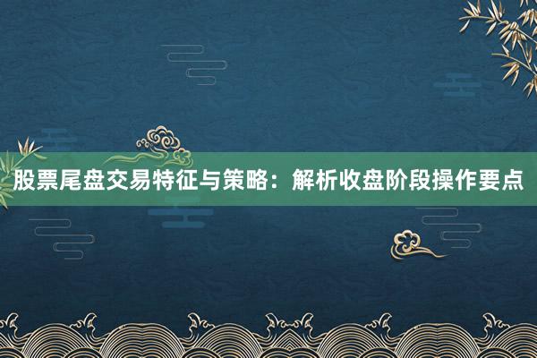 股票尾盘交易特征与策略：解析收盘阶段操作要点
